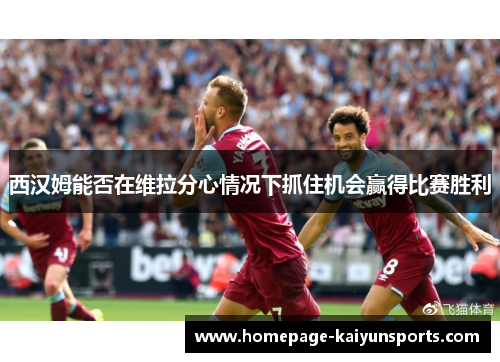 西汉姆能否在维拉分心情况下抓住机会赢得比赛胜利