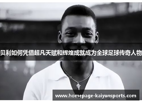 贝利如何凭借超凡天赋和辉煌成就成为全球足球传奇人物
