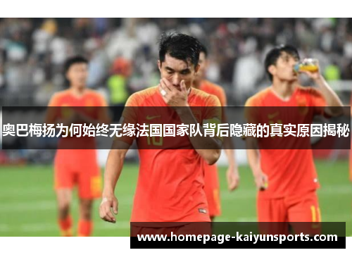 奥巴梅扬为何始终无缘法国国家队背后隐藏的真实原因揭秘
