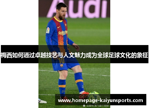 梅西如何通过卓越技艺与人文魅力成为全球足球文化的象征 梅西如何通过卓越技艺与人文魅力成为全球足球文化的象征