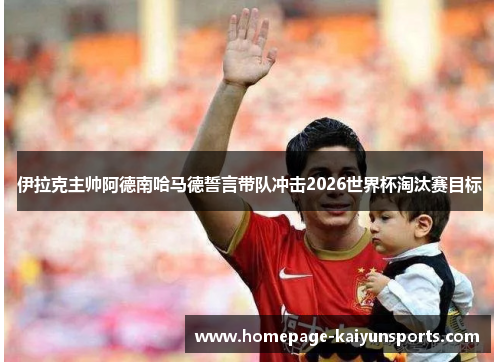 伊拉克主帅阿德南哈马德誓言带队冲击2026世界杯淘汰赛目标