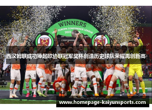 西汉姆联成功捧起欧协联冠军奖杯创造历史球队荣耀再创新高